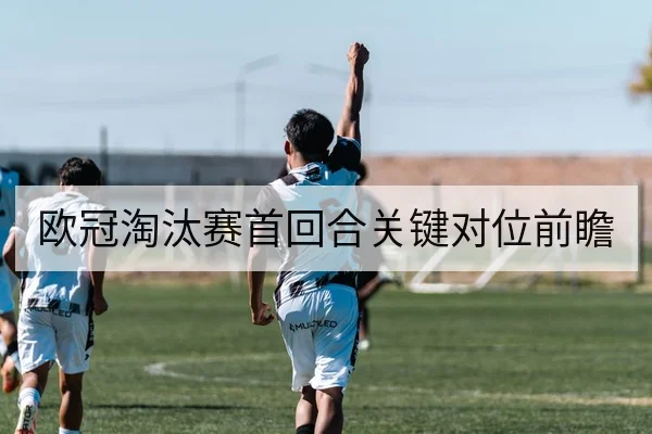 欧冠淘汰赛首回合关键对位前瞻